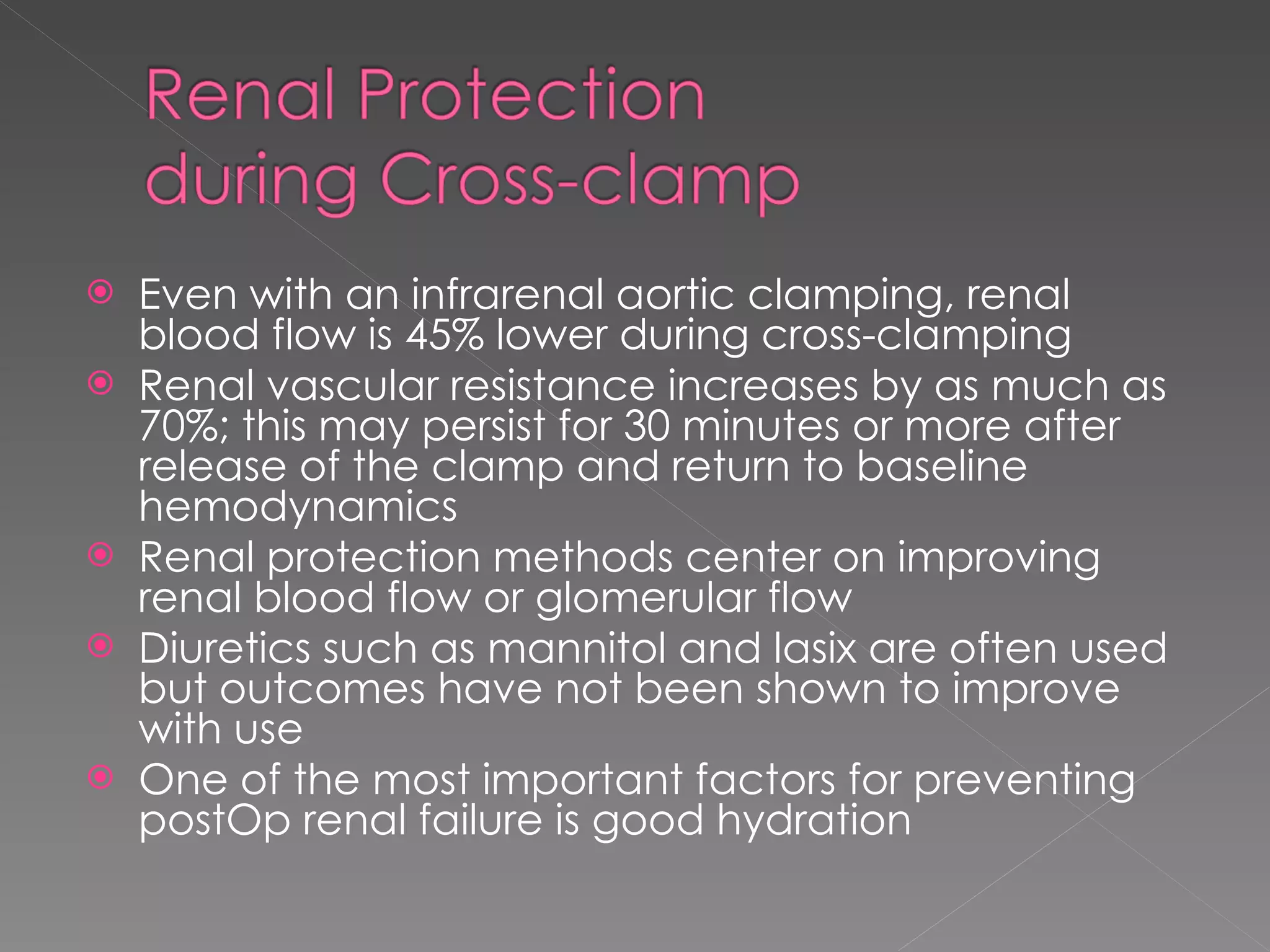 Even with an infrarenal aortic clamping, renal blood flow is 45% lower during cross-clamping Renal vascular resistance increases by as much as 70%; this may persist for 30 minutes or more after release of the clamp and return to baseline hemodynamics Renal protection methods center on improving renal blood flow or glomerular flow Diuretics such as mannitol and lasix are often used but outcomes have not been shown to improve with use One of the most important factors for preventing postOp renal failure is good hydration 