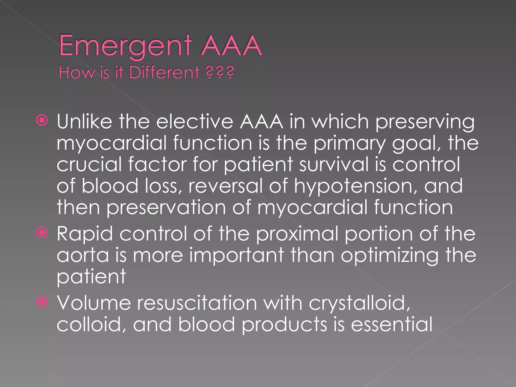 Unlike the elective AAA in which preserving myocardial function is the primary goal, the crucial factor for patient survival is control of blood loss, reversal of hypotension, and then preservation of myocardial function Rapid control of the proximal portion of the aorta is more important than optimizing the patient Volume resuscitation with crystalloid, colloid, and blood products is essential 