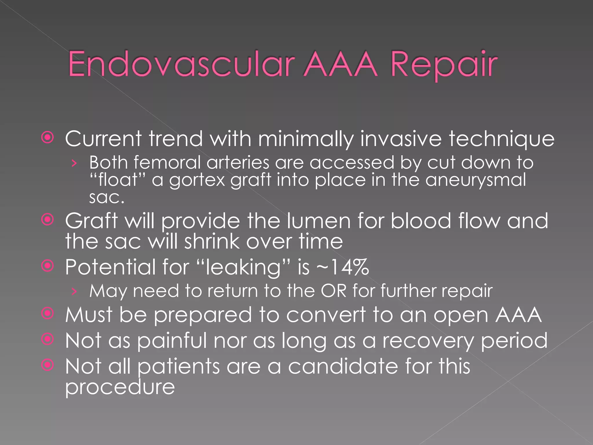 Current trend with minimally invasive technique Both femoral arteries are accessed by cut down to “float” a gortex graft into place in the aneurysmal sac. Graft will provide the lumen for blood flow and the sac will shrink over time Potential for “leaking” is ~14%  May need to return to the OR for further repair Must be prepared to convert to an open AAA Not as painful nor as long as a recovery period Not all patients are a candidate for this procedure 