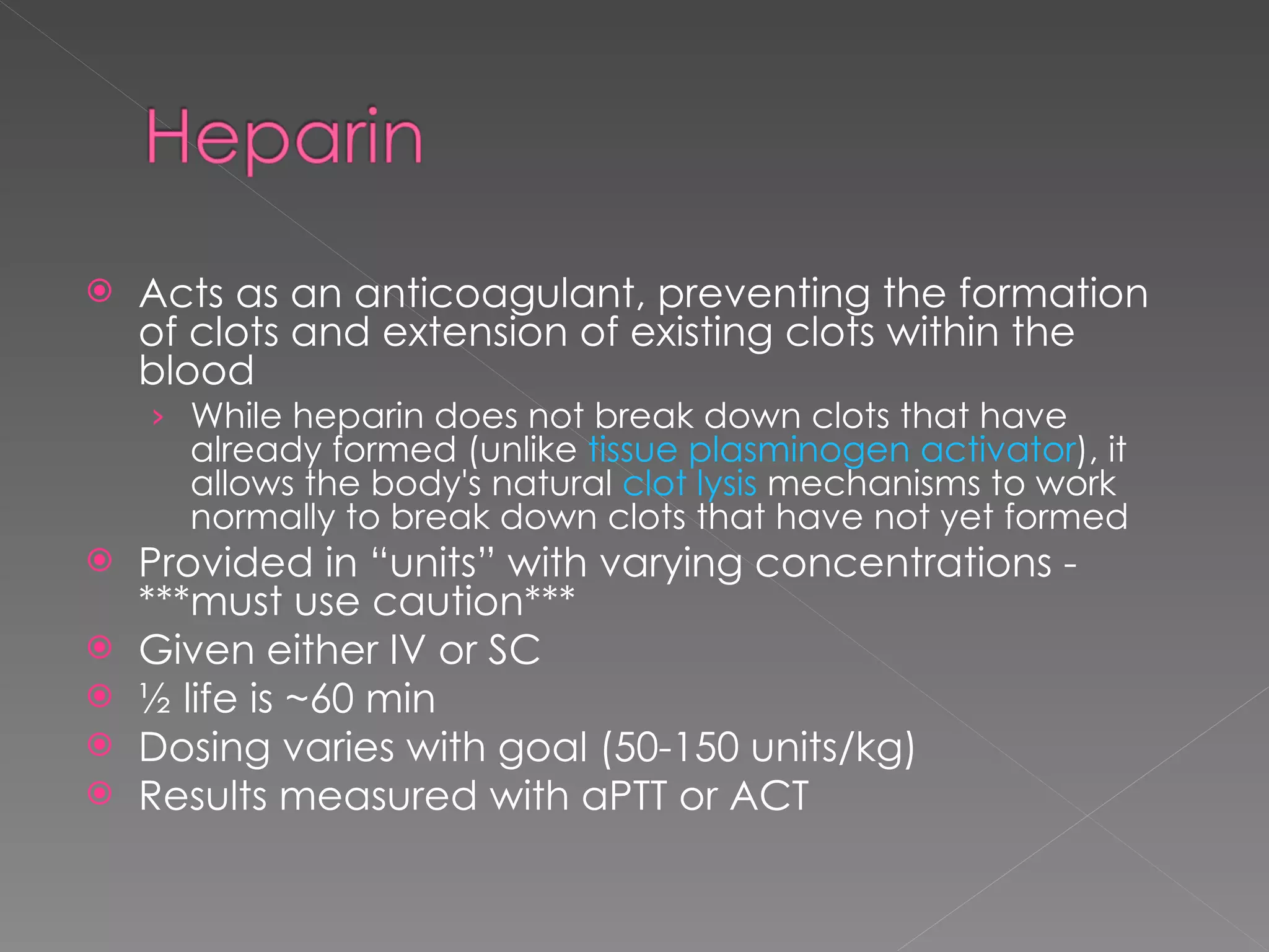 Acts as an anticoagulant, preventing the formation of clots and extension of existing clots within the blood While heparin does not break down clots that have already formed (unlike  tissue plasminogen activator ), it allows the body's natural  clot lysis  mechanisms to work normally to break down clots that have not yet formed Provided in “units” with varying concentrations - ***must use caution*** Given either IV or SC ½ life is ~60 min Dosing varies with goal (50-150 units/kg) Results measured with aPTT or ACT 