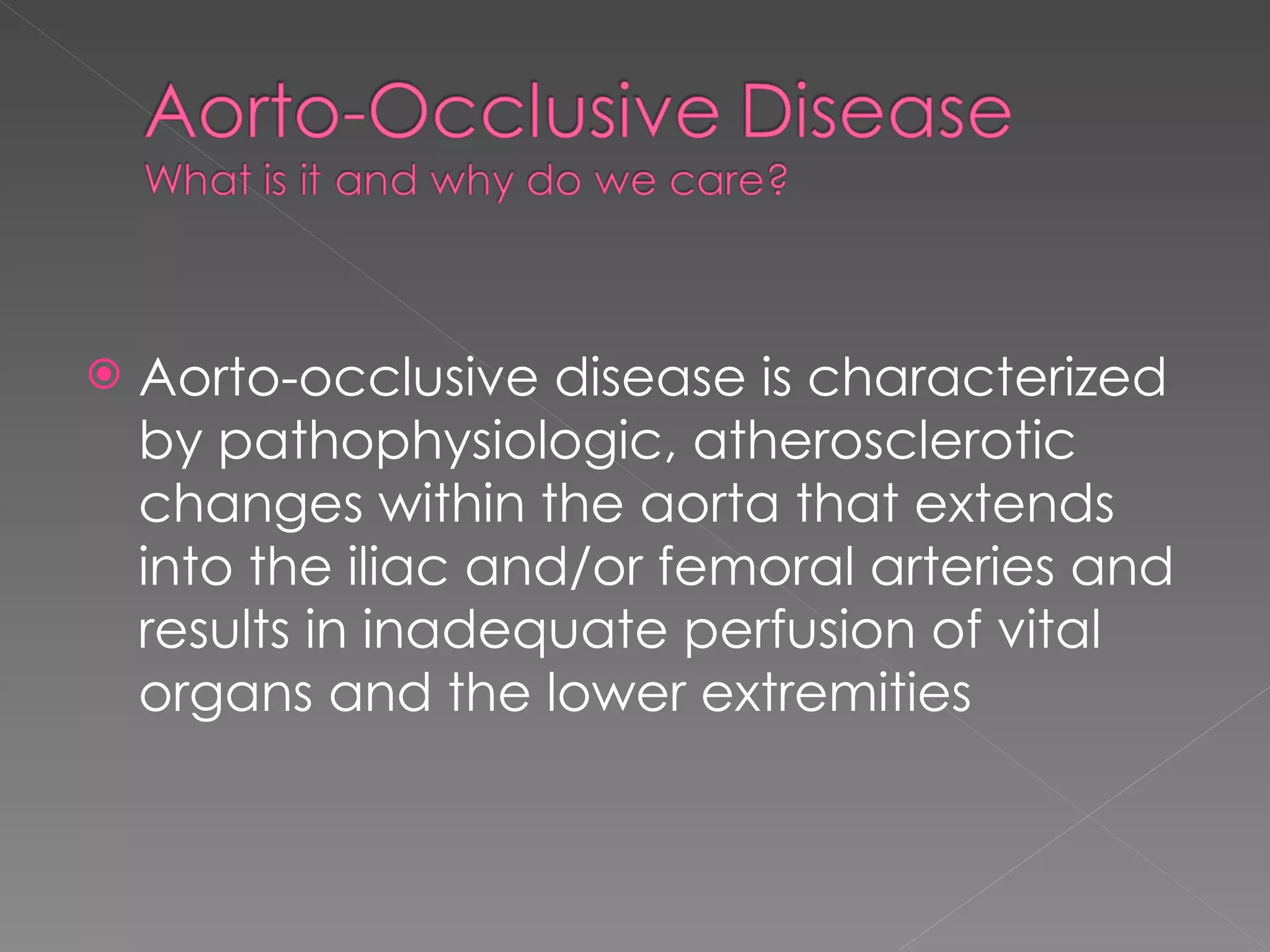 Aorto-occlusive disease is characterized by pathophysiologic, atherosclerotic changes within the aorta that extends into the iliac and/or femoral arteries and results in inadequate perfusion of vital organs and the lower extremities 