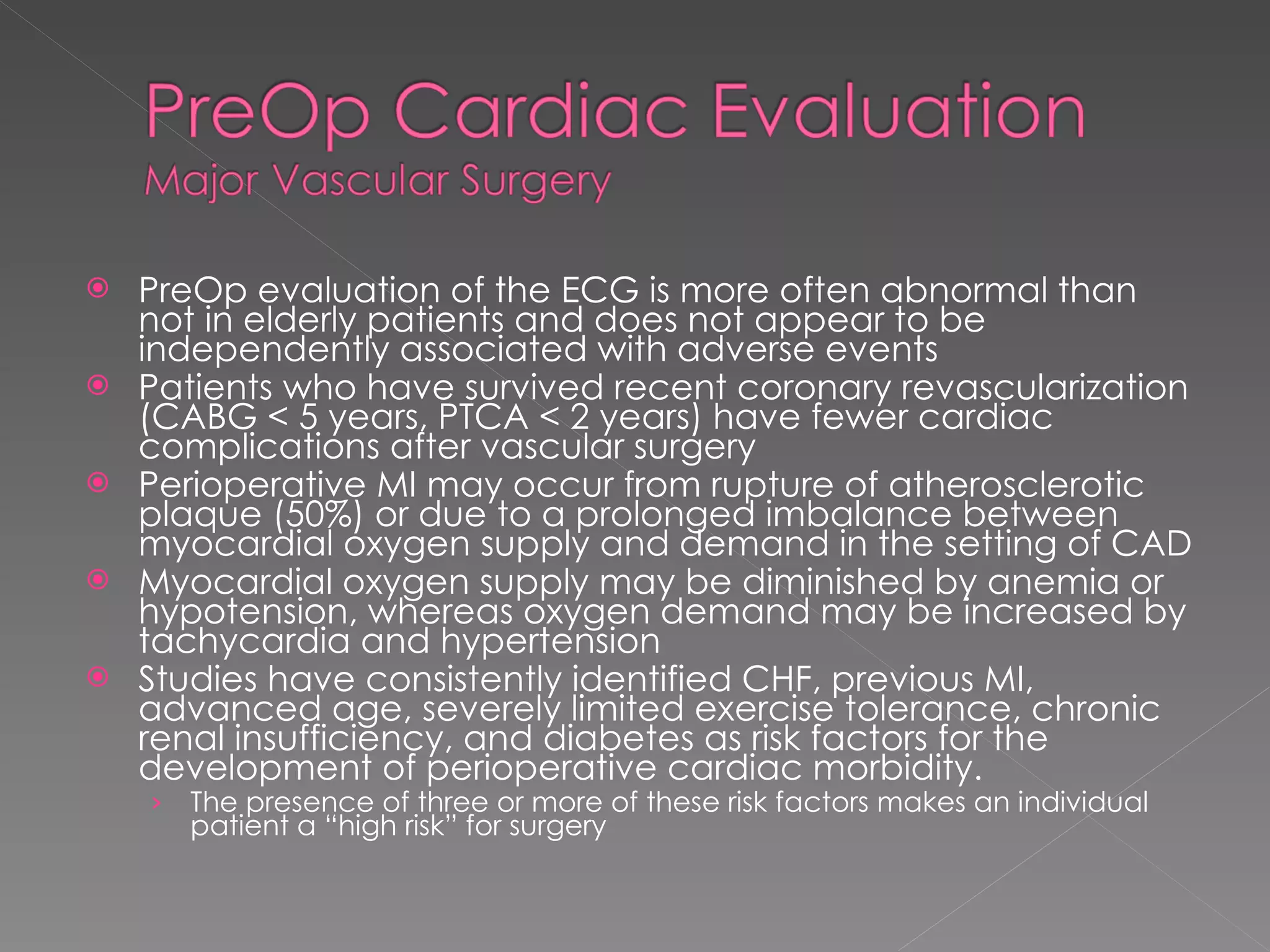 PreOp evaluation of the ECG is more often abnormal than not in elderly patients and does not appear to be independently associated with adverse events Patients who have survived recent coronary revascularization (CABG < 5 years, PTCA < 2 years) have fewer cardiac complications after vascular surgery Perioperative MI may occur from rupture of atherosclerotic plaque (50%) or due to a prolonged imbalance between myocardial oxygen supply and demand in the setting of CAD Myocardial oxygen supply may be diminished by anemia or hypotension, whereas oxygen demand may be increased by tachycardia and hypertension Studies have consistently identified CHF, previous MI, advanced age, severely limited exercise tolerance, chronic renal insufficiency, and diabetes as risk factors for the development of perioperative cardiac morbidity. The presence of three or more of these risk factors makes an individual patient a “high risk” for surgery 