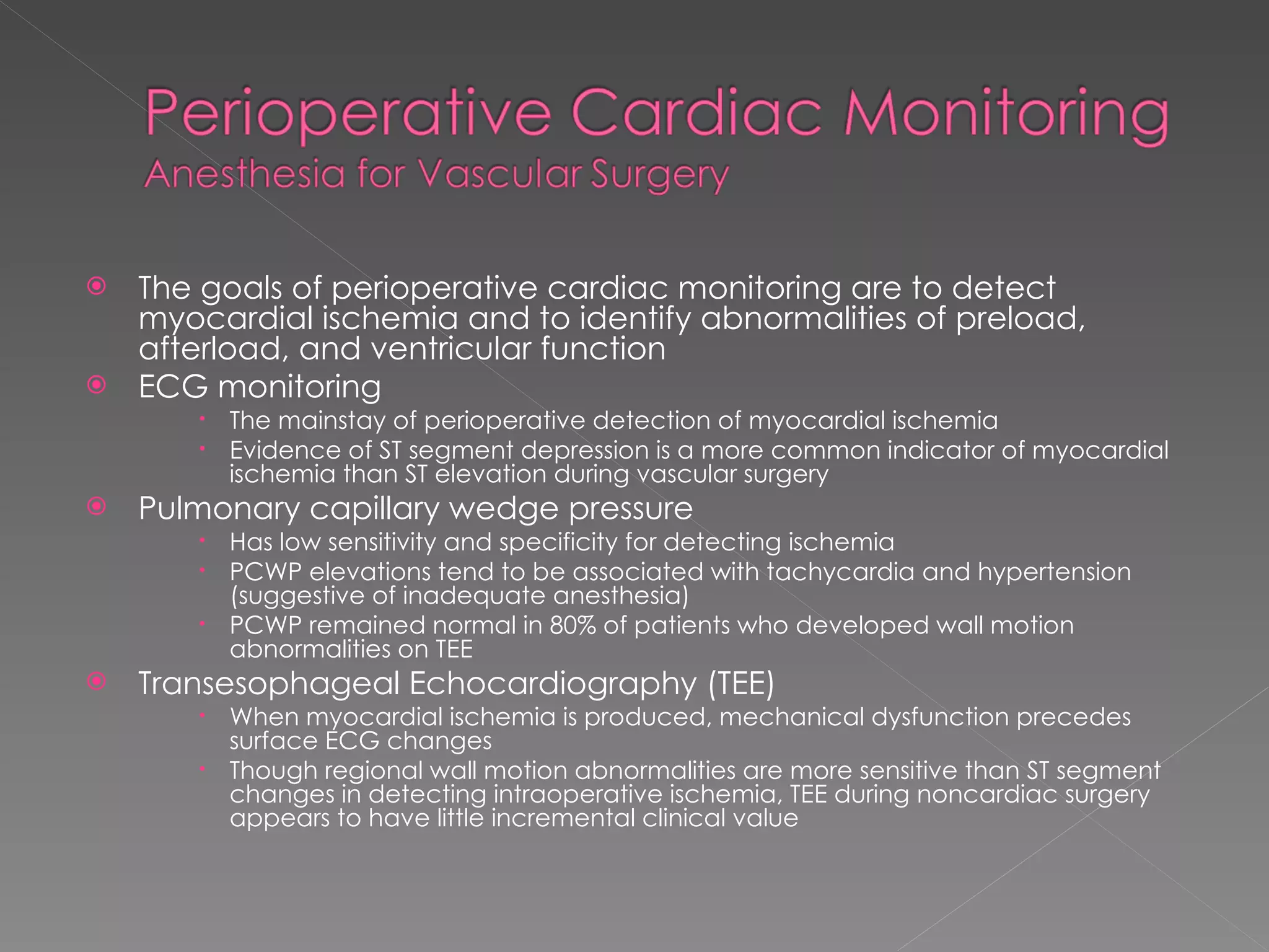 The goals of perioperative cardiac monitoring are to detect myocardial ischemia and to identify abnormalities of preload, afterload, and ventricular function ECG monitoring  The mainstay of perioperative detection of myocardial ischemia Evidence of ST segment depression is a more common indicator of myocardial ischemia than ST elevation during vascular surgery Pulmonary capillary wedge pressure Has low sensitivity and specificity for detecting ischemia PCWP elevations tend to be associated with tachycardia and hypertension (suggestive of inadequate anesthesia) PCWP remained normal in 80% of patients who developed wall motion abnormalities on TEE Transesophageal Echocardiography (TEE) When myocardial ischemia is produced, mechanical dysfunction precedes surface ECG changes Though regional wall motion abnormalities are more sensitive than ST segment changes in detecting intraoperative ischemia, TEE during noncardiac surgery appears to have little incremental clinical value 