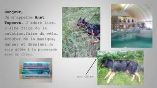 Bonjour,
Je m´appelle Anet
Tupcová. J´adore lire.
J´aime faire de la
natation,faire du vélo,
écouter de la musique,
danser et dessiner.Je
suis allée à la promenade
avec un chien.
mon chien
 