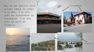 Moi et ma famille nous
allons temps en temps
à la mer. J´ai été
avec ma grand-mère en
Slovaquie. J´ai été
avec ma mère en
Croatie.
Slovaquie
Croatie
 