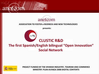 PROJECT FUNDED BY THE SPANISH INDUSTRY, TOURISM AND COMMERCE MINISTRY: PLAN AVANZA 2008 DIGITAL CONTENTS ASSOCIATION TO FOSTER e-BUSINESS AND NEW TECHNOLOGIES      presents: CLUSTIC R&D The first Spanish/English bilingual “Open Innovation” Social Network  