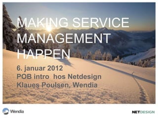 MAKING SERVICE
MANAGEMENT
HAPPEN
6. januar 2012
POB intro hos Netdesign
Klaues Poulsen, Wendia
 