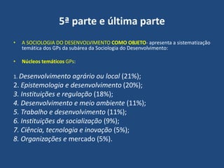 5ª parte e última parte
• A SOCIOLOGIA DO DESENVOLVIMENTO COMO OBJETO- apresenta a sistematização
temática dos GPs da subárea da Sociologia do Desenvolvimento:
• Núcleos temáticos GPs:
1. Desenvolvimento agrário ou local (21%);
2. Epistemologia e desenvolvimento (20%);
3. Instituições e regulação (18%);
4. Desenvolvimento e meio ambiente (11%);
5. Trabalho e desenvolvimento (11%);
6. Instituições de socialização (9%);
7. Ciência, tecnologia e inovação (5%);
8. Organizações e mercado (5%).
 