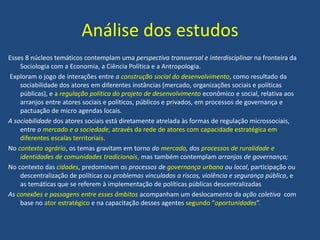 Análise dos estudos
Esses 8 núcleos temáticos contemplam uma perspectiva transversal e interdisciplinar na fronteira da
Sociologia com a Economia, a Ciência Política e a Antropologia.
Exploram o jogo de interações entre a construção social do desenvolvimento, como resultado da
sociabilidade dos atores em diferentes instâncias (mercado, organizações sociais e políticas
públicas), e a regulação política do projeto de desenvolvimento econômico e social, relativa aos
arranjos entre atores sociais e políticos, públicos e privados, em processos de governança e
pactuação de micro agendas locais.
A sociabilidade dos atores sociais está diretamente atrelada às formas de regulação microssociais,
entre o mercado e a sociedade, através da rede de atores com capacidade estratégica em
diferentes escalas territoriais.
No contexto agrário, os temas gravitam em torno do mercado, dos processos de ruralidade e
identidades de comunidades tradicionais, mas também contemplam arranjos de governança;
No contexto das cidades, predominam os processos de governança urbana ou local, participação ou
descentralização de políticas ou problemas vinculados a riscos, violência e segurança pública, e
as temáticas que se referem à implementação de políticas públicas descentralizadas
As conexões e passagens entre esses âmbitos acompanham um deslocamento da ação coletiva com
base no ator estratégico e na capacitação desses agentes segundo “oportunidades”.
 