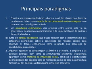 Principais paradigmas
1. Focaliza um empreendedorismo urbano e rural das classes populares de
rendas mais baixas como matriz de um desenvolvimento endógeno, com
base em dois paradigmas centrais:
a) um paradigma institucional, dos arranjos entre atores pela via da
governança, da dinâmica organizacional e da implementação de políticas
descentralizadas; e
b) outro de caráter solidarista, que busca romper com o determinismo das
categorias econômicas sobre a construção das relações sociais, para
observar as trocas econômicas como resultado dos processos de
sociabilidade dos agentes
2. Algumas agências de socialização: a família e a escola, a empresa e as
políticas públicas, bem como as comunidades territoriais tradicionais,
aparecem como matrizes da integração social, condição e oportunidade
de mobilidade dos agentes para os mercados, como no caso da agricultura
familiar ou das políticas voltadas para a inserção produtiva.
 