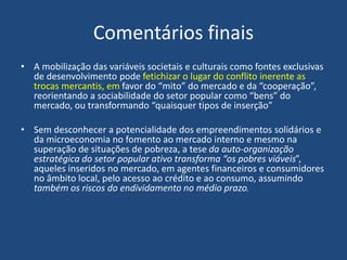 Comentários finais
• A mobilização das variáveis societais e culturais como fontes exclusivas
de desenvolvimento pode fetichizar o lugar do conflito inerente as
trocas mercantis, em favor do “mito” do mercado e da “cooperação”,
reorientando a sociabilidade do setor popular como “bens” do
mercado, ou transformando “quaisquer tipos de inserção”
• Sem desconhecer a potencialidade dos empreendimentos solidários e
da microeconomia no fomento ao mercado interno e mesmo na
superação de situações de pobreza, a tese da auto-organização
estratégica do setor popular ativo transforma “os pobres viáveis”,
aqueles inseridos no mercado, em agentes financeiros e consumidores
no âmbito local, pelo acesso ao crédito e ao consumo, assumindo
também os riscos do endividamento no médio prazo.
 
