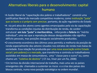Alternativas liberais para o desenvolvimento: capital
humano
•A ilusão liberal da “capacitação dos pobres e trabalhadores” constrói uma
justificativa liberal do mercado competitivo moderno, como instituição “justa”
que se basta a si própria sem precisar, portanto, da ação regulatória do Estado
•A via pró ativa dos atores como agentes emancipados pela via da capacitação
transforma as condições injustas da distribuição de renda, de caráter
estrutural em luta “justa” e meritocrática, reforçando a falácia do “mérito
individual”, uma vez que a reprodução dessas desigualdades não significa
déficits pessoais, mas posições desiguais socialmente produzidas.
•O crescimento econômico dos últimos anos permitiu a melhoria da posição de
renda especialmente dos setores situados nos estratos de renda mais baixa da
sociedade. Essa relação foi produzida por uma nova associação entre Estado
social ( pró-pobres) e o mercado, que transforma e controla os trabalhadores
assistidos em massa de consumidores, uma “ classe para o outro” ou, como
chamo um “coletivo de destino” ( Cf. Ivo, Viver por um fio, 2008)
• Em termos da divisão internacional do trabalho, mais uma vez os países
emergentes são chamados a sustentar os riscos e a crise dos países dos
blocos centrais, numa nova posição estratégica na ordem mundial .
 