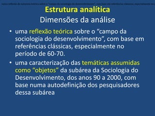 Estrutura analítica
Dimensões da análise
• uma reflexão teórica sobre o “campo da
sociologia do desenvolvimento”, com base em
referências clássicas, especialmente no
período de 60-70.
• uma caracterização das temáticas assumidas
como “objetos” da subárea da Sociologia do
Desenvolvimento, dos anos 90 a 2000, com
base numa autodefinição dos pesquisadores
dessa subárea
•uma reflexão de natureza teórica sobre o “campo da sociologia do desenvolvimento”, com base em referências clássicas, especialmente no p
 