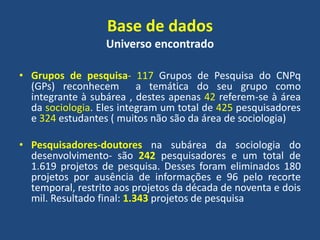 Base de dados
Universo encontrado
• Grupos de pesquisa- 117 Grupos de Pesquisa do CNPq
(GPs) reconhecem a temática do seu grupo como
integrante à subárea , destes apenas 42 referem-se à área
da sociologia. Eles integram um total de 425 pesquisadores
e 324 estudantes ( muitos não são da área de sociologia)
• Pesquisadores-doutores na subárea da sociologia do
desenvolvimento- são 242 pesquisadores e um total de
1.619 projetos de pesquisa. Desses foram eliminados 180
projetos por ausência de informações e 96 pelo recorte
temporal, restrito aos projetos da década de noventa e dois
mil. Resultado final: 1.343 projetos de pesquisa
 
