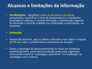 Alcances e limitações da informação
• Possibilidades - identificar redes de pesquisa e temáticas
pesquisadas; quantificar o total de pesquisadores e estudantes
vinculados à subárea, o nível de formação, a distribuição regional
da formação e local de trabalho nas instituições universitárias, no
presente;
• Limitações
• imprecisão da fonte, pois os líderes informam mais sobre o impacto
do GP que sobre a problemática substantiva da atuação.
• Como a sociologia do desenvolvimento se move em fronteiras
interdisciplinares, parte dessa produção pode estar registrada
como pertencente às “sociologias específicas” ou localizadas na
sociologia rural e urbana.
 