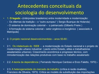 Antecedentes conceituais da
sociologia do desenvolvimento
• 1. O legado –(intérpretes brasileiros) entre modernidade e modernização:
- Os dilemas da tradição – o “outro europeu” ( Sergio Buarque de Holanda)
- O sistema de dominação colonial – o patriarcado (Gilberto Freire )
- A formação do sistema colonial – setor orgânico e inorgânico ( associado à
Metrópole)
• 2. O projeto nacional desenvolvimentista – anos 50-60 :
• 2.1. Os intelectuais do ISEB - a modernização do Estado nacional e o projeto de
modernização urbano industrial ( pacto entre Estado, elites e trabalhadores
assalariados urbanos). Crescimento econômica e progresso técnico, com
mmodernização das relações produtivas com base no trabalho assalariado
• 2.2. A teoria da dependência ( Fernando Henrique Cardoso e Enzo Faletto, 1970) -
• 2.3. A heterogeneidade do mercado de trabalho (crítica à razão dualista),
Francisco de Oliveira, 1973) Critica ao modelo de substituição das importações
 