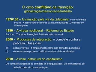 O ciclo conflitivo da transição:
globalização/democracia/trabalho
1970/ 80 – A transição pela via da cidadania: os movimentos
sociais X teses conservadoras da governabilidade (Consenso de
Washington)
1990 - A virada neoliberal – Reforma do Estado
Ruptura : Trabalho/ Proteção / Solidariedade nacional
2000 - Propostas de integração: o combate contra a
pobreza. Duas vias:
a) pobres viáveis - o empreendedorismo das camadas populares
b) extremamente pobres - políticas assistenciais focalizadas
2010 – A crise estrutural do capitalismo
Do combate à pobreza ao combate às desigualdades, via formalização do
trabalho pela via da capacitação.
 