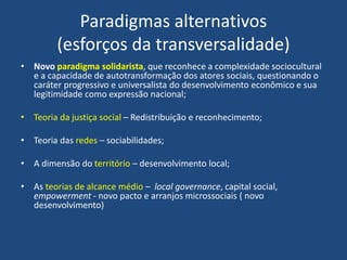 Paradigmas alternativos
(esforços da transversalidade)
• Novo paradigma solidarista, que reconhece a complexidade sociocultural
e a capacidade de autotransformação dos atores sociais, questionando o
caráter progressivo e universalista do desenvolvimento econômico e sua
legitimidade como expressão nacional;
• Teoria da justiça social – Redistribuição e reconhecimento;
• Teoria das redes – sociabilidades;
• A dimensão do território – desenvolvimento local;
• As teorias de alcance médio – local governance, capital social,
empowerment - novo pacto e arranjos microssociais ( novo
desenvolvimento)
 
