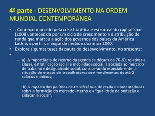 4ª parte - DESENVOLVIMENTO NA ORDEM
MUNDIAL CONTEMPORÂNEA
• . Contexto marcado pela crise histórica e estrutural do capitalismo
(2008), antecedida por um ciclo de crescimento e distribuição de
renda que marcou a ação dos governos dos países da América
Latina, a partir da segunda metade dos anos 2000.
• Explora algumas teses da pauta do desenvolvimento, no presente:
•
– a) A importância de retorno da agenda da década de 70-80, relativas a
classe, estratificação social e mobilidade social, associada ao mercado
de trabalho e desigualdade social, considerando especialmente a
situação do estrato de trabalhadores com rendimentos de até 2
salários mínimos;
– b) o impacto das políticas de transferência de renda e aposentadorias
sobre a formação do mercado interno e a “qualidade da proteção e
cidadania social”.
 