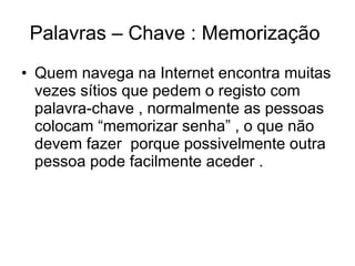 Palavras – Chave : Memorização  Quem navega na Internet encontra muitas vezes sítios que pedem o registo com palavra-chave , normalmente as pessoas colocam “memorizar senha” , o que não devem fazer  porque possivelmente outra pessoa pode facilmente aceder . 