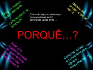 Expor os nossos dados pessoais  ( informações) na Internet?! Colocar as nossas fotos na net ?! Falar com alguém que esta do outro lado do ecrã  que não conhecemos ?! Combinar saídas ou encontros com alguém desconhecido ?! PORQUÊ…? Estas são algumas coisas que muitas pessoas fazem , cometendo vários erros … 