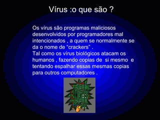 Vírus :o que são ? Os vírus são programas maliciosos desenvolvidos por programadores mal intencionados , a quem se normalmente se da o nome de “crackers” . Tal como os vírus biológicos atacam os humanos , fazendo copias de  si mesmo  e tentando espalhar essas mesmas copias para outros computadores . 