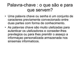 Palavra-chave : o que são e para que servem? Uma palavra chave ou senha é um conjunto de caracteres previamente convecionado entre duas partes com forma de conhecimento. As palavras chave são muito utelizadas para autenticar os utelizadores e conseder-lhes previlegios ou para lhes premitir o asseço a informaçao personalizada armazenada nos sinsemas informaticos. 