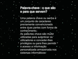 Uma palavra chave ou senha é um conjunto de caracteres previamente convencionado entre duas partes com forma de conhecimento. As palavras chave são muito utilizadas para autenticar os utilizadores e conceder-lhes privilégios ou para lhes permitir o acesso a informação personalizada armazenada nos sistemas informáticos. 