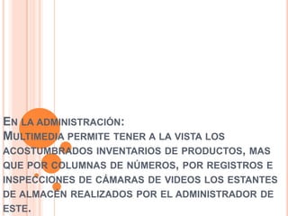 EN LA ADMINISTRACIÓN:
MULTIMEDIA PERMITE TENER A LA VISTA LOS
ACOSTUMBRADOS INVENTARIOS DE PRODUCTOS, MAS
QUE POR COLUMNAS DE NÚMEROS, POR REGISTROS E
INSPECCIONES DE CÁMARAS DE VIDEOS LOS ESTANTES
DE ALMACÉN REALIZADOS POR EL ADMINISTRADOR DE
ESTE.
 