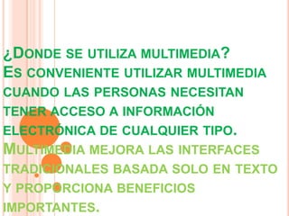 ¿DONDE SE UTILIZA MULTIMEDIA?
ES CONVENIENTE UTILIZAR MULTIMEDIA
CUANDO LAS PERSONAS NECESITAN
TENER ACCESO A INFORMACIÓN
ELECTRÓNICA DE CUALQUIER TIPO.
MULTIMEDIA MEJORA LAS INTERFACES
TRADICIONALES BASADA SOLO EN TEXTO
Y PROPORCIONA BENEFICIOS
IMPORTANTES.
 