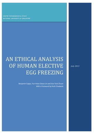 AN	
  ETHICAL	
  ANALYSIS	
  
OF	
  HUMAN	
  ELECTIVE	
  
EGG	
  FREEZING	
  
	
  
Benjamin	
  Capps,	
  Yun-­‐Hsien	
  Diana	
  Lin	
  and	
  Voo	
  Teck	
  Chuan	
  	
  	
  	
  	
  	
  	
  	
  	
  	
  
With	
  a	
  Foreword	
  by	
  Ruth	
  Chadwick	
  
July	
  2013	
  
CENTRE	
  FOR	
  BIOMEDICAL	
  ETHICS	
  
NATIONAL	
  UNIVERSITY	
  OF	
  SINGAPORE	
  
 