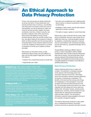 ISACA JOURNAL VOL 6 1
• 
Accuracy and completeness when collecting data
about a person or persons (corporations included)
by technology
• 
Availability of data content, and the data subject’s
legal right to access; ownership
• 
The rights to inspect, update or correct these data
Data privacy is also concerned with the costs if data
privacy is breached, and such costs include the so-
called hard costs (e.g., financial penalties imposed
by regulators, compensation payments in lawsuits
such as noncompliance with contractual principles)
and the soft costs (e.g., reputational damage, loss of
client trust).
Though different cultures put different values on
privacy or make it impossible to define a stable,
universal value, there is broad consensus that privacy
does have an intrinsic, core and social value. Hence,
a privacy approach that embraces the law, ethical
principles, and societal and environmental concerns
is possible despite the complexity of and difficulty in
upholding data privacy.
Data Privacy Protection
Indeed, protecting data privacy is urgent and
complex. This protection is necessary because
of the ubiquity of the technology-driven and
information-intensive environment. Technology-
driven and information-intensive business operations
are typical in contemporary corporations. The
benefits of this trend are that, among other things,
the marketplace is more transparent, consumers
are better informed and trade practices are more
fair. The downsides include socio-techno risk, which
originates with technology and human users (e.g.,
identity theft, information warfare, phishing scams,
cyberterrorism, extortion), and the creation of more
opportunities for organized and sophisticated
cybercriminals to exploit. This risk results in
information protection being propelled to the top of
the corporate management agenda.
The need for data privacy protection is also urgent
due to multidirectional demand. Information
protection becomes an essential information security
Privacy, trust and security are closely intertwined,
as are law and ethics. Privacy preservation and
security provisions rely on trust (e.g., one will allow
only those whom one trusts to enter one’s zone of
inaccessibility; one will not feel secure unless one
trusts the security provider). Violation of privacy
constitutes a risk, thus, a threat to security. Law
provides a resolution when ethics cannot (e.g.,
ethics knows that stealing is wrong; the law
punishes thieves); ethics can provide context to law
(e.g., law allows trading for the purpose of making a
profit, but ethics provides input into ensuring trade is
conducted fairly). Privacy breaches disturb trust and
run the risk of diluting or losing security; it is a show
of disrespect to the law and a violation of ethical
principles.
Data privacy (or information privacy or data
protection) is about access, use and collection of
data, and the data subject’s legal right to the data.
This refers to:
• 
Freedom from unauthorized access to private data
• Inappropriate use of data
feature
feature An Ethical Approach to
Data Privacy Protection
Wanbil W. Lee, DBA, FBCS, FHKCS, FHKIE, FIMA
Is principal director of Wanbil  Associates, founder and president of
The Computer Ethics Society, and cofounder and Life Fellow of the
Hong Kong Computer Society. He serves on committees of several
professional bodies, editorial boards and government advisory
committees. He has held professorial and adjunct appointments in a
number of universities. His expertise is in information systems, and he
has a strong interest in information security management, information
systems audit and ethical computing.
Wolfgang Zankl, Ph.D.
Is a professor of private and comparative law at the University of Vienna
(Austria) and associate lecturer for social media law at the Quadriga
University (Berlin, Germany). He founded and runs the European Center
for E-commerce and Internet Law (e-center.eu) and is a board member of
The Computer Ethics Society.
Henry Chang, CISM, CIPT, CISSP
, DBA, FBCS
Is an adjunct associate professor at the Law and Technology Centre, the
University of Hong Kong. Chang is an appointed expert to the Identity
Management and Privacy Technologies Working Group (SC27 WG5) of
the International Organization for Standardization (ISO). His research
interests are in technological impact on privacy, accountability and Asia
privacy laws.
©2016 ISACA. All rights reserved. www.isaca.org
 