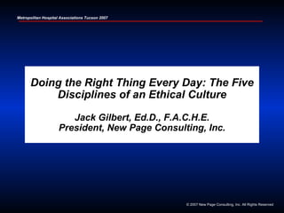 1
Metropolitan Hospital Associations Tucson 2007




      Doing the Right Thing Every Day: The Five
          Disciplines of an Ethical Culture

                        Jack Gilbert, Ed.D., F.A.C.H.E.
                     President, New Page Consulting, Inc.




                                                 © 2007 New Page Consulting, Inc. All Rights Reserved
 