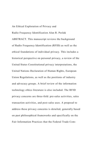 An Ethical Exploration of Privacy and
Radio Frequency Identification Alan R. Peslak
ABSTRACT. This manuscript reviews the background
of Radio Frequency Identification (RFID) as well as the
ethical foundations of individual privacy. This includes a
historical perspective on personal privacy, a review of the
United States Constitutional privacy interpretations, the
United Nations Declaration of Human Rights, European
Union Regulations, as well as the positions of industry
and advocacy groups. A brief review of the information
technology ethics literature is also included. The RFID
privacy concerns are three-fold: pre-sales activities, sales
transaction activities, and post-sales uses. A proposal to
address these privacy concerns is detailed, generally based
on past philosophical frameworks and specifically on the
Fair Information Practices that the Federal Trade Com-
 
