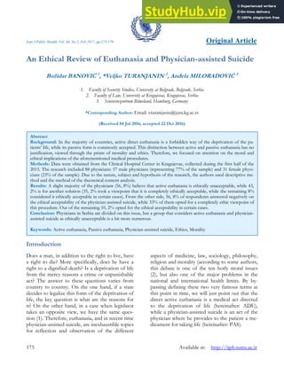 Iran J Public Health, Vol. 46, No.2, Feb 2017, pp.173-179 Original Article
173 Available at: http://ijph.tums.ac.ir
An Ethical Review of Euthanasia and Physician-assisted Suicide
Božidar BANOVIĆ 1
, *Veljko TURANJANIN 2
, Anđela MILORADOVIĆ 3
1. Faculty of Security Studies, University at Belgrade, Belgrade, Serbia
2. Faculty of Law, University at Kragujevac, Kragujevac, Serbia
3. Seniorenzentrum Röweland, Hamburg, Germany
*Corresponding Author: Email: vturanjanin@jura.kg.ac.rs
(Received 04 Jul 2016; accepted 22 Oct 2016)
Introduction
Does a man, in addition to the right to live, have
a right to die? More specifically, does he have a
right to a dignified death? Is a deprivation of life
from the mercy reasons a crime or unpunishable
act? The answer to these questions varies from
country to country. On the one hand, if a state
decides to legalize this form of the deprivation of
life, the key question is what are the reasons for
it? On the other hand, in a case when legislator
takes an opposite view, we have the same ques-
tion (1). Therefore, euthanasia, and in recent time
physician-assisted suicide, are inexhaustible topics
for reflection and observation of the different
aspects of medicine, law, sociology, philosophy,
religion and morality (according to some authors,
this debate is one of the ten hotly moral issues
(2), but also one of the major problems in the
national and international health limits. By by-
passing defining these two very famous terms at
this point in time, we will just point out that the
direct active euthanasia is a medical act directed
to the deprivation of life (hereinafter: ADE),
while a physician-assisted suicide is an act of the
physician where he provides to the patient a me-
dicament for taking life (hereinafter: PAS).
Abstract
Background: In the majority of countries, active direct euthanasia is a forbidden way of the deprivation of the pa-
tients’ life, while its passive form is commonly accepted. This distinction between active and passive euthanasia has no
justification, viewed through the prism of morality and ethics. Therefore, we focused on attention on the moral and
ethical implications of the aforementioned medical procedures.
Methods: Data were obtained from the Clinical Hospital Center in Kragujevac, collected during the first half of the
2015. The research included 88 physicians: 57 male physicians (representing 77% of the sample) and 31 female physi-
cians (23% of the sample). Due to the nature, subject and hypothesis of the research, the authors used descriptive me-
thod and the method of the theoretical content analysis.
Results: A slight majority of the physicians (56, 8%) believe that active euthanasia is ethically unacceptable, while 43,
2% is for another solution (35, 2% took a viewpoint that it is completely ethically acceptable, while the remaining 8%
considered it ethically acceptable in certain cases). From the other side, 56, 8% of respondents answered negatively on
the ethical acceptability of the physician-assisted suicide, while 33% of them opted for a completely ethic viewpoint of
this procedure. Out of the remaining 10, 2% opted for the ethical acceptability in certain cases.
Conclusion: Physicians in Serbia are divided on this issue, but a group that considers active euthanasia and physician-
assisted suicide as ethically unacceptable is a bit more numerous.
Keywords: Active euthanasia, Passive euthanasia, Physician-assisted suicide, Ethics, Morality
 