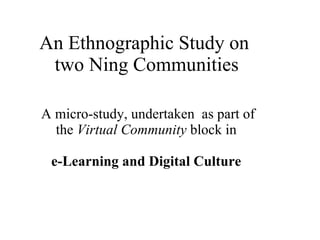 An Ethnographic Study on  two Ning Communities A micro-study, undertaken  as part of the  Virtual Community  block in    e-Learning and Digital Culture  