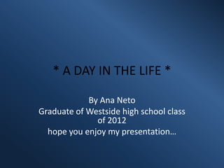 * A DAY IN THE LIFE *

            By Ana Neto
Graduate of Westside high school class
              of 2012
  hope you enjoy my presentation…
 