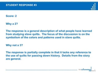 Sample Constructed Response QuestionBased on the article, describe what peoplehave learned from studying slave quilts.Support your answer with importantinformation from the article.Example is question 35 from the 2008 6th grade ELA  MCASPassage “Pattern for Freedom: Women’s Quilt as Art”
