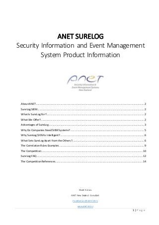 1 | P a g e
ANET SURELOG
Security Information and Event Management
System Product Information
AboutANET.......................................................................................................................................2
SureLog SIEM.....................................................................................................................................2
What Is SureLog For?..........................................................................................................................2
What We Offer?.................................................................................................................................2
Advantages of SureLog .......................................................................................................................3
Why Do Companies Need SIEMSystems? ............................................................................................5
Why SureLog SIEMis Intelligent?.........................................................................................................6
What Sets SureLog Apart from the Others?..........................................................................................6
The Correlation Rules Examples ..........................................................................................................9
The Competition ..............................................................................................................................10
SureLog FAQ....................................................................................................................................12
The Competition References.............................................................................................................14
Murat Korucu
ANET New Zealand Consultant
murat.korucu@anet.net.nz
www.anet.net.nz
 