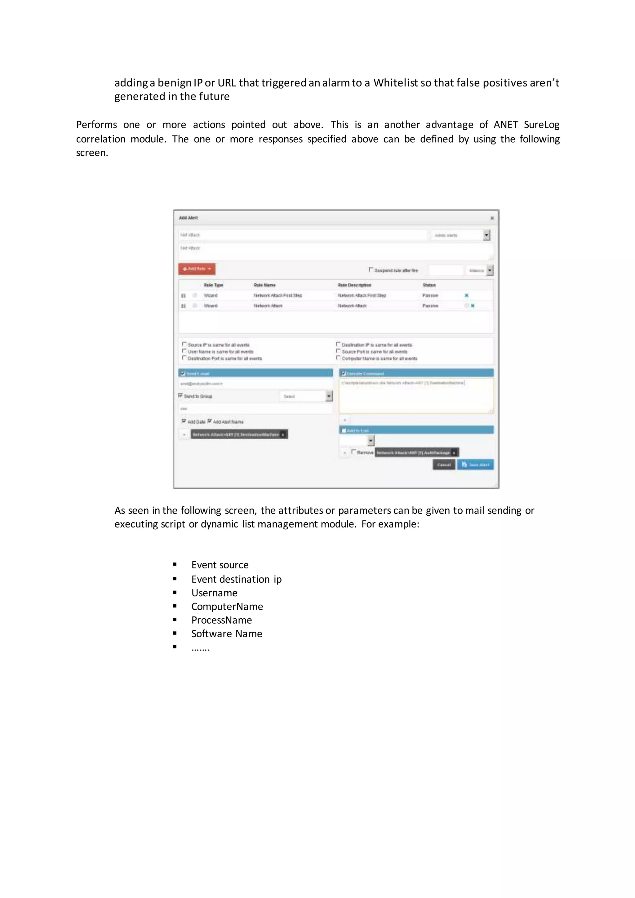 addinga benignIPor URL that triggeredanalarmto a Whitelist so that false positives aren’t
generated in the future
Performs one or more actions pointed out above. This is an another advantage of ANET SureLog
correlation module. The one or more responses specified above can be defined by using the following
screen.
As seen in the following screen, the attributes or parameters can be given to mail sending or
executing script or dynamic list management module. For example:
 Event source
 Event destination ip
 Username
 ComputerName
 ProcessName
 Software Name
 …….
 