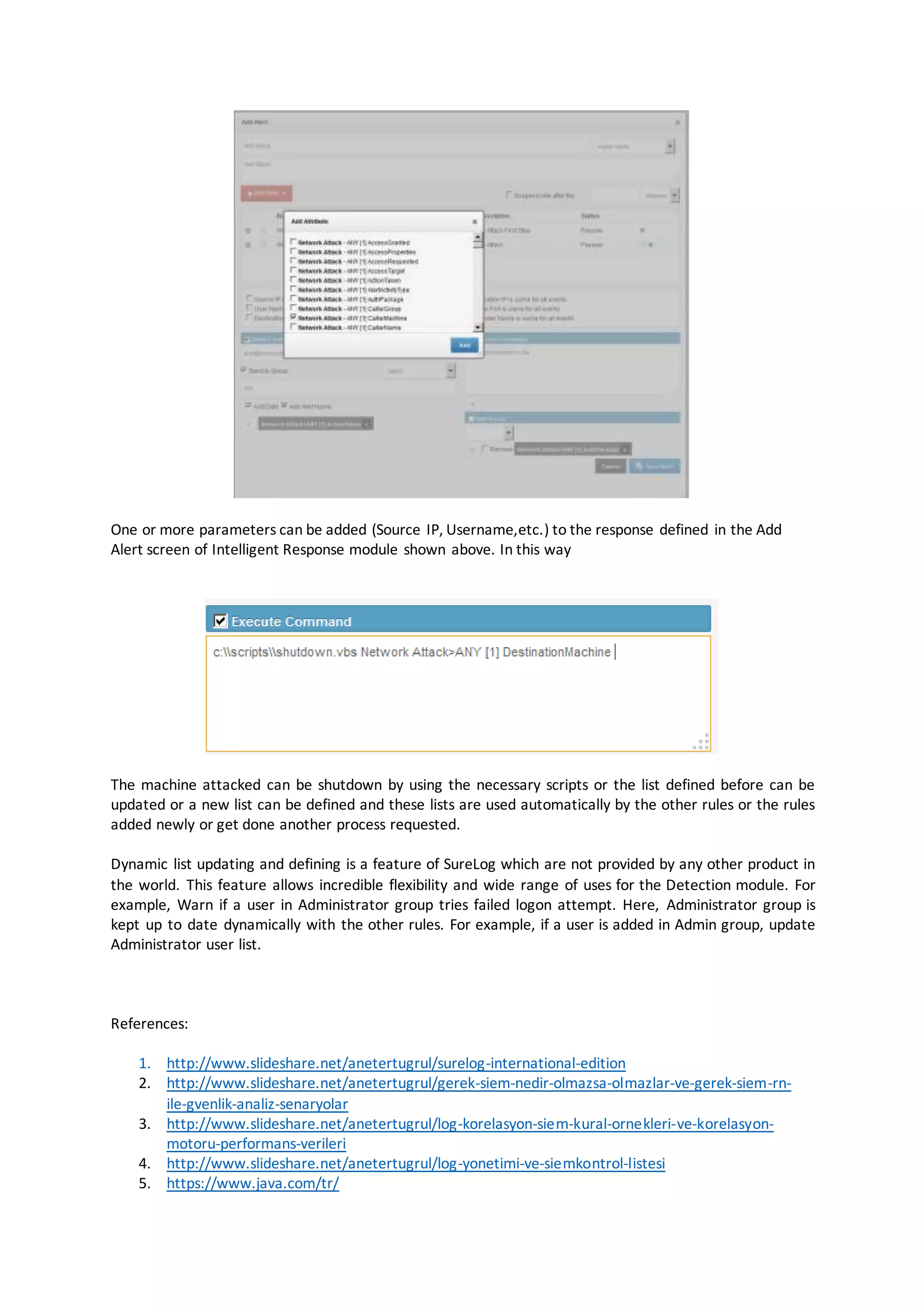 One or more parameters can be added (Source IP, Username,etc.) to the response defined in the Add
Alert screen of Intelligent Response module shown above. In this way
The machine attacked can be shutdown by using the necessary scripts or the list defined before can be
updated or a new list can be defined and these lists are used automatically by the other rules or the rules
added newly or get done another process requested.
Dynamic list updating and defining is a feature of SureLog which are not provided by any other product in
the world. This feature allows incredible flexibility and wide range of uses for the Detection module. For
example, Warn if a user in Administrator group tries failed logon attempt. Here, Administrator group is
kept up to date dynamically with the other rules. For example, if a user is added in Admin group, update
Administrator user list.
References:
1. http://www.slideshare.net/anetertugrul/surelog-international-edition
2. http://www.slideshare.net/anetertugrul/gerek-siem-nedir-olmazsa-olmazlar-ve-gerek-siem-rn-
ile-gvenlik-analiz-senaryolar
3. http://www.slideshare.net/anetertugrul/log-korelasyon-siem-kural-ornekleri-ve-korelasyon-
motoru-performans-verileri
4. http://www.slideshare.net/anetertugrul/log-yonetimi-ve-siemkontrol-listesi
5. https://www.java.com/tr/
 