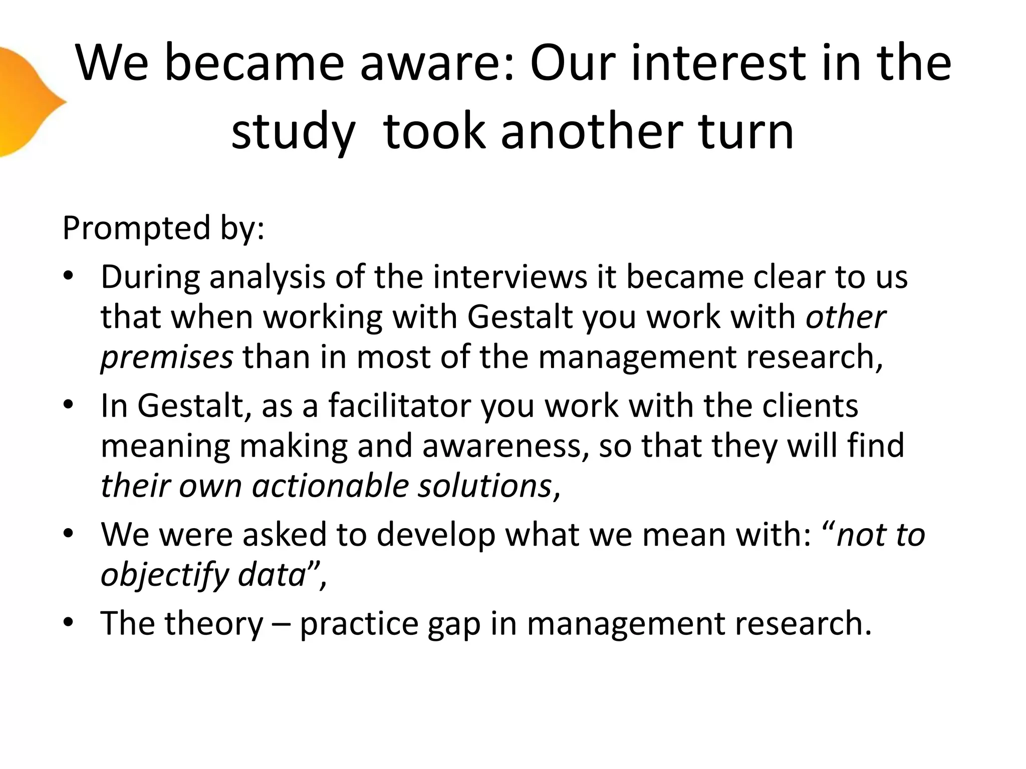 We became aware: Our interest in the
     study took another turn
Prompted by:
• During analysis of the interviews it became clear to us
  that when working with Gestalt you work with other
  premises than in most of the management research,
• In Gestalt, as a facilitator you work with the clients
  meaning making and awareness, so that they will find
  their own actionable solutions,
• We were asked to develop what we mean with: “not to
  objectify data”,
• The theory – practice gap in management research.
 