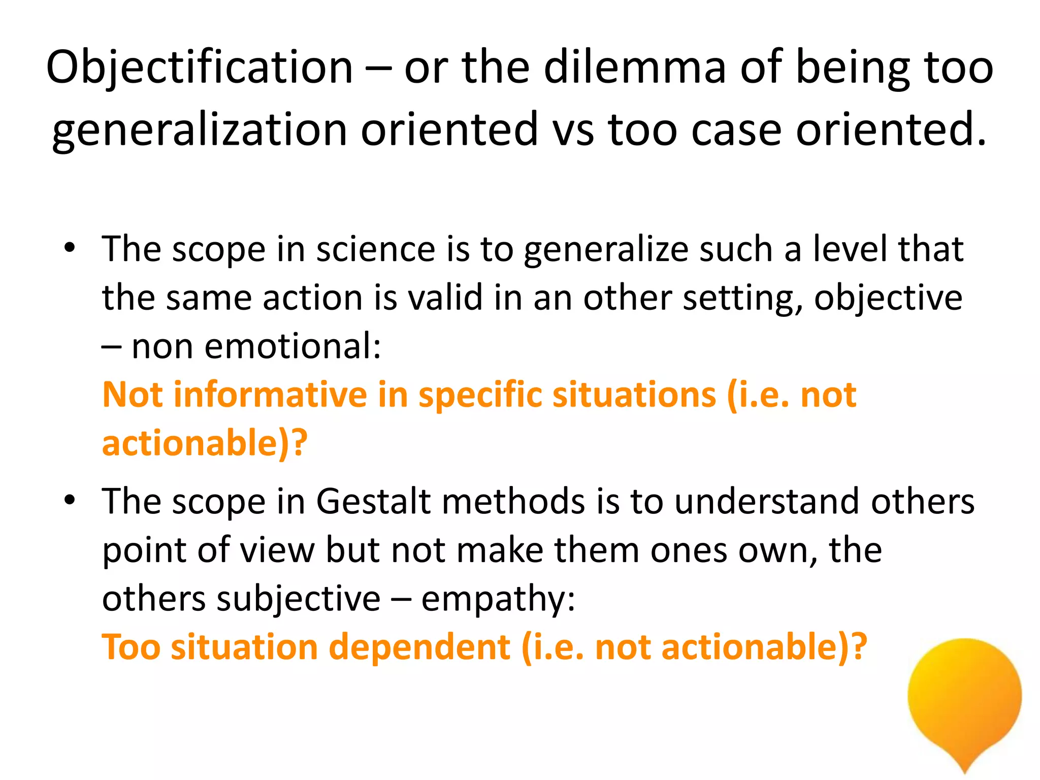 Objectification – or the dilemma of being too
generalization oriented vs too case oriented.

• The scope in science is to generalize such a level that
  the same action is valid in an other setting, objective
  – non emotional:
  Not informative in specific situations (i.e. not
  actionable)?
• The scope in Gestalt methods is to understand others
  point of view but not make them ones own, the
  others subjective – empathy:
  Too situation dependent (i.e. not actionable)?
 