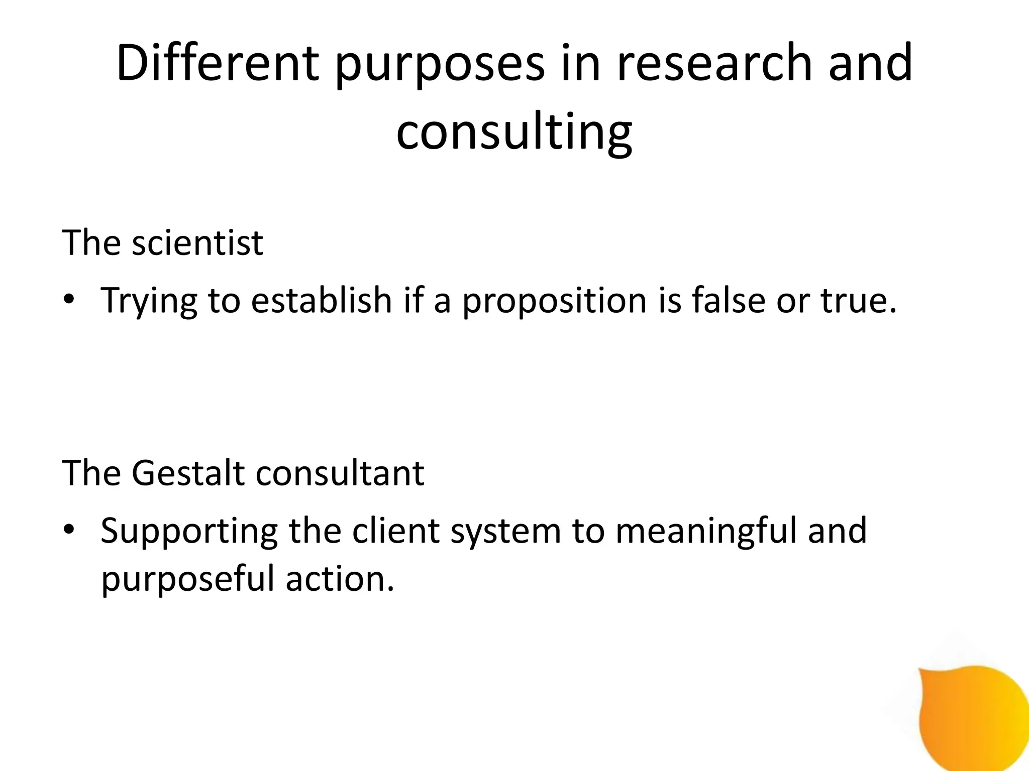Different purposes in research and
               consulting
The scientist
• Trying to establish if a proposition is false or true.



The Gestalt consultant
• Supporting the client system to meaningful and
  purposeful action.
 