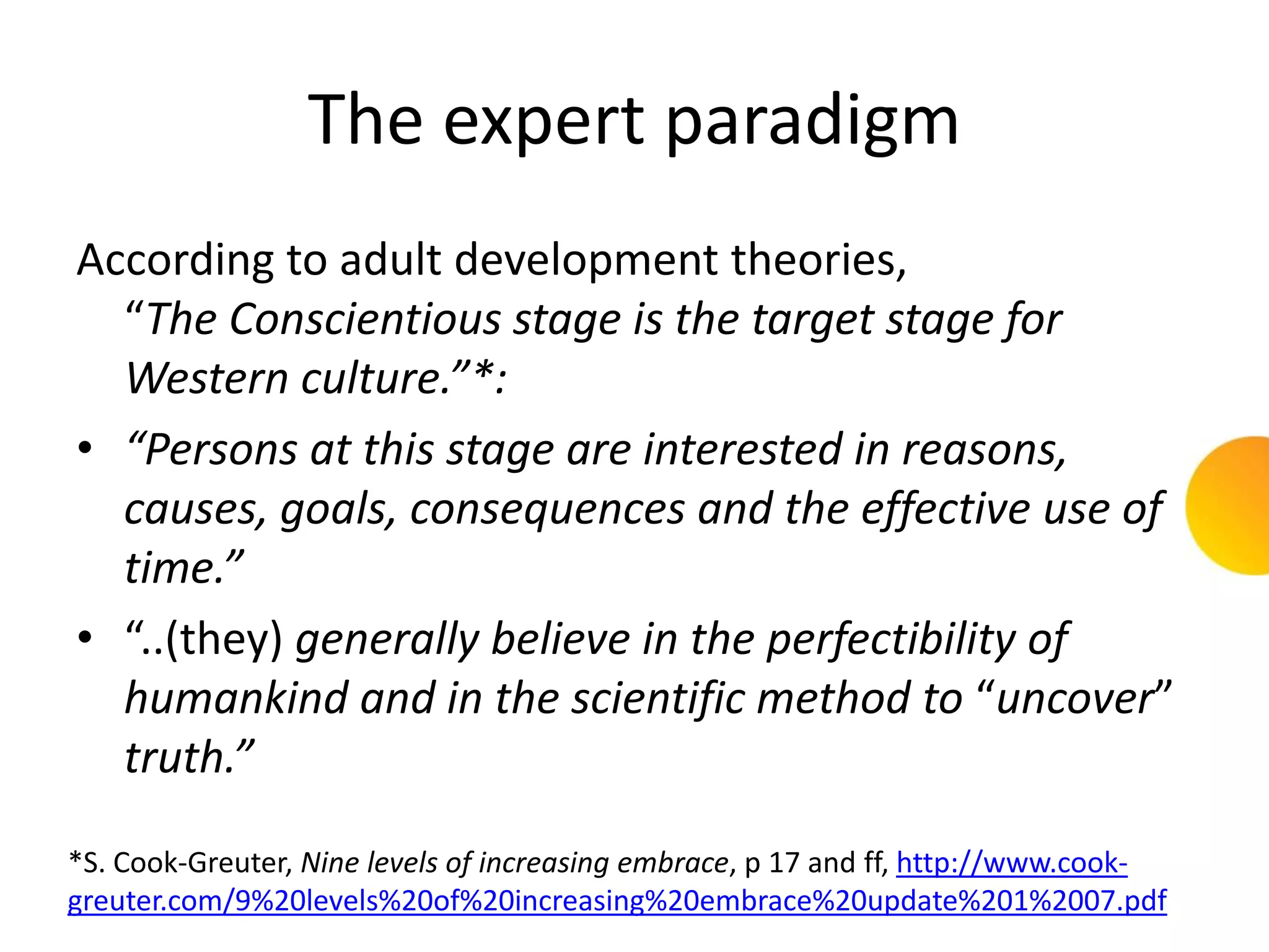 The expert paradigm
According to adult development theories,
  “The Conscientious stage is the target stage for
  Western culture.”*:
• “Persons at this stage are interested in reasons,
  causes, goals, consequences and the effective use of
  time.”
• “..(they) generally believe in the perfectibility of
  humankind and in the scientific method to “uncover”
  truth.”

*S. Cook-Greuter, Nine levels of increasing embrace, p 17 and ff, http://www.cook-
greuter.com/9%20levels%20of%20increasing%20embrace%20update%201%2007.pdf
 