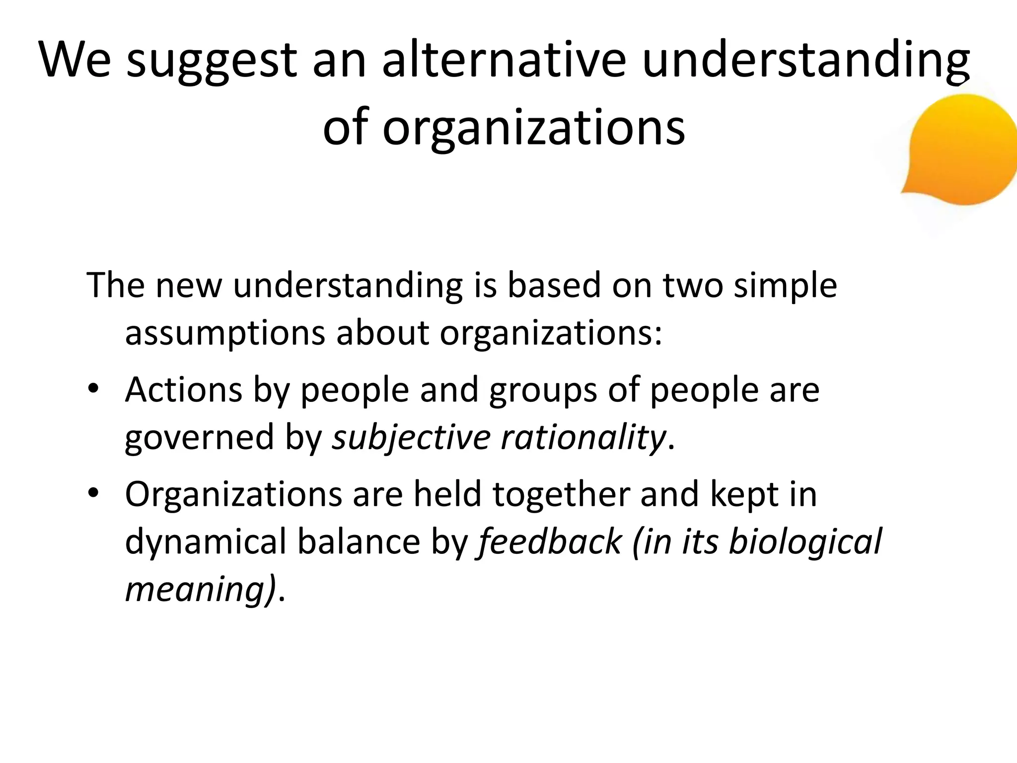 We suggest an alternative understanding
           of organizations

  The new understanding is based on two simple
    assumptions about organizations:
  • Actions by people and groups of people are
    governed by subjective rationality.
  • Organizations are held together and kept in
    dynamical balance by feedback (in its biological
    meaning).
 