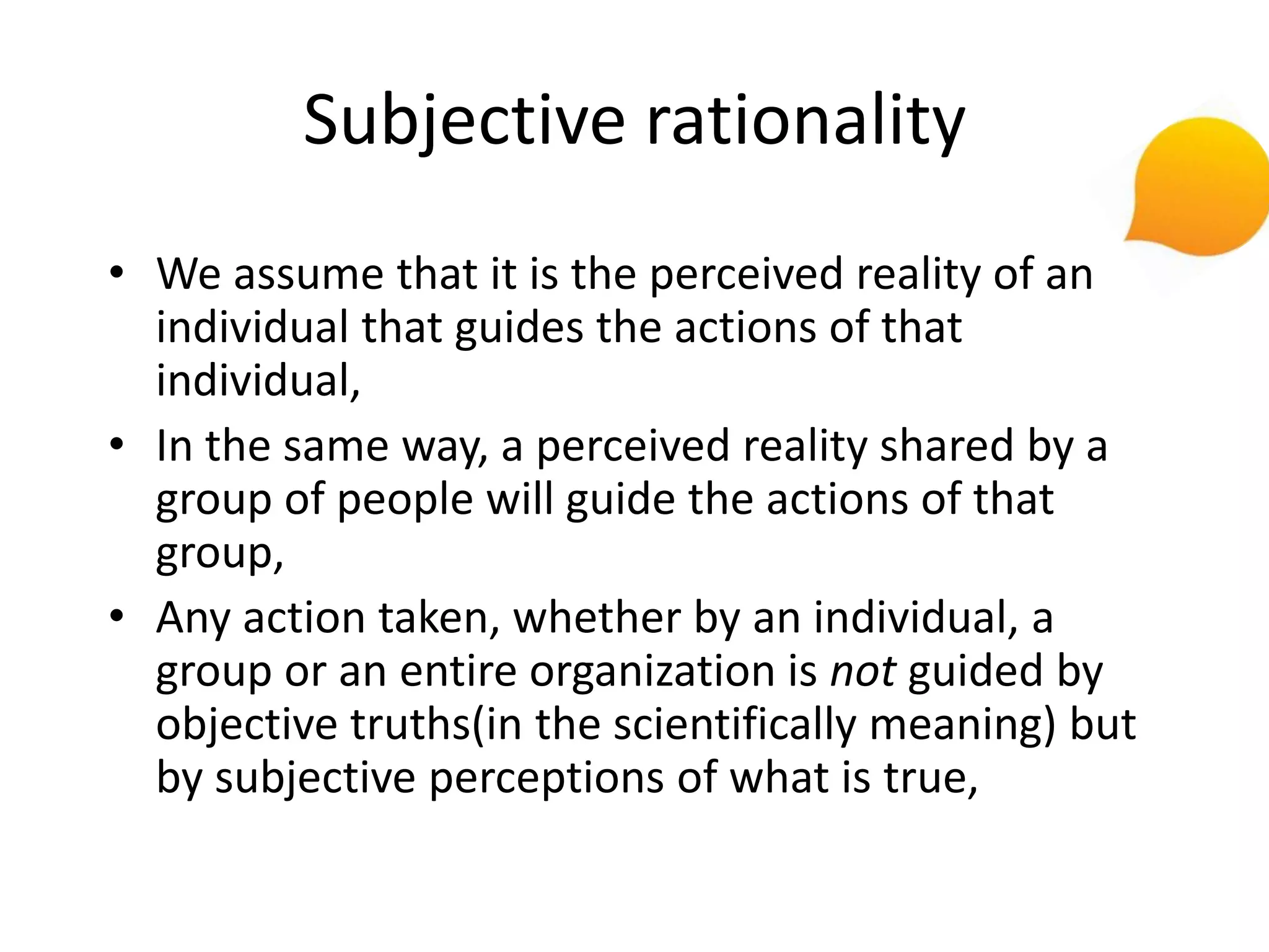 Subjective rationality
• We assume that it is the perceived reality of an
  individual that guides the actions of that
  individual,
• In the same way, a perceived reality shared by a
  group of people will guide the actions of that
  group,
• Any action taken, whether by an individual, a
  group or an entire organization is not guided by
  objective truths(in the scientifically meaning) but
  by subjective perceptions of what is true,
 