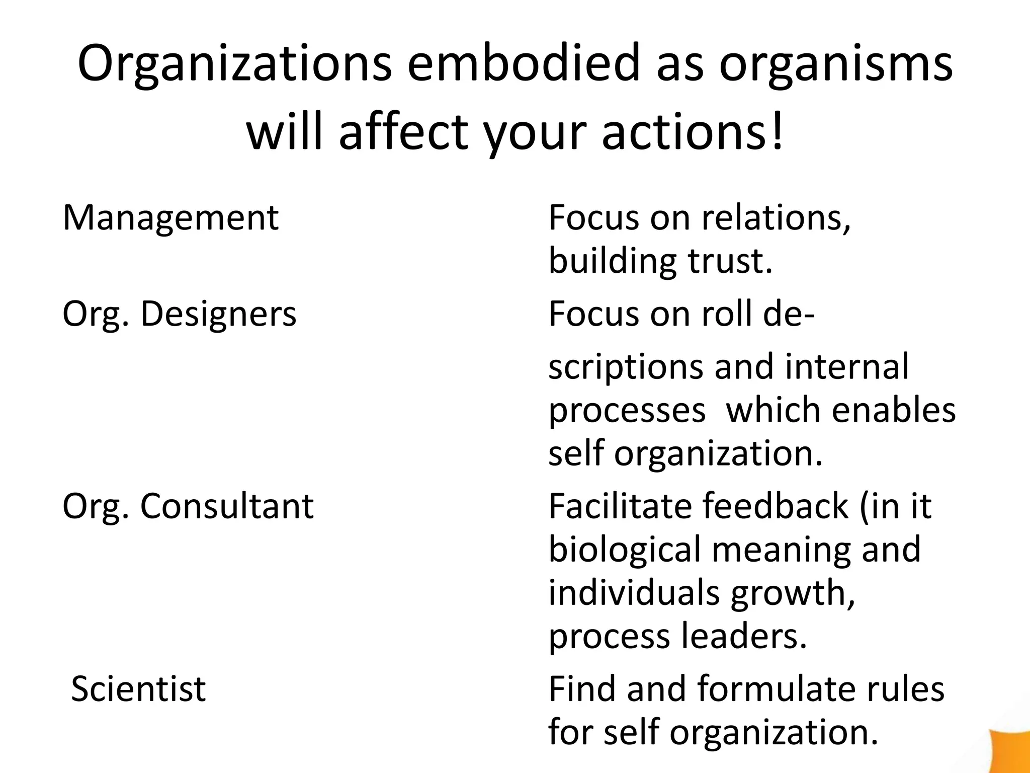 Organizations embodied as organisms
       will affect your actions!
Management        Focus on relations,
                  building trust.
Org. Designers    Focus on roll de-
                  scriptions and internal
                  processes which enables
                  self organization.
Org. Consultant   Facilitate feedback (in it
                  biological meaning and
                  individuals growth,
                  process leaders.
Scientist         Find and formulate rules
                  for self organization.
 