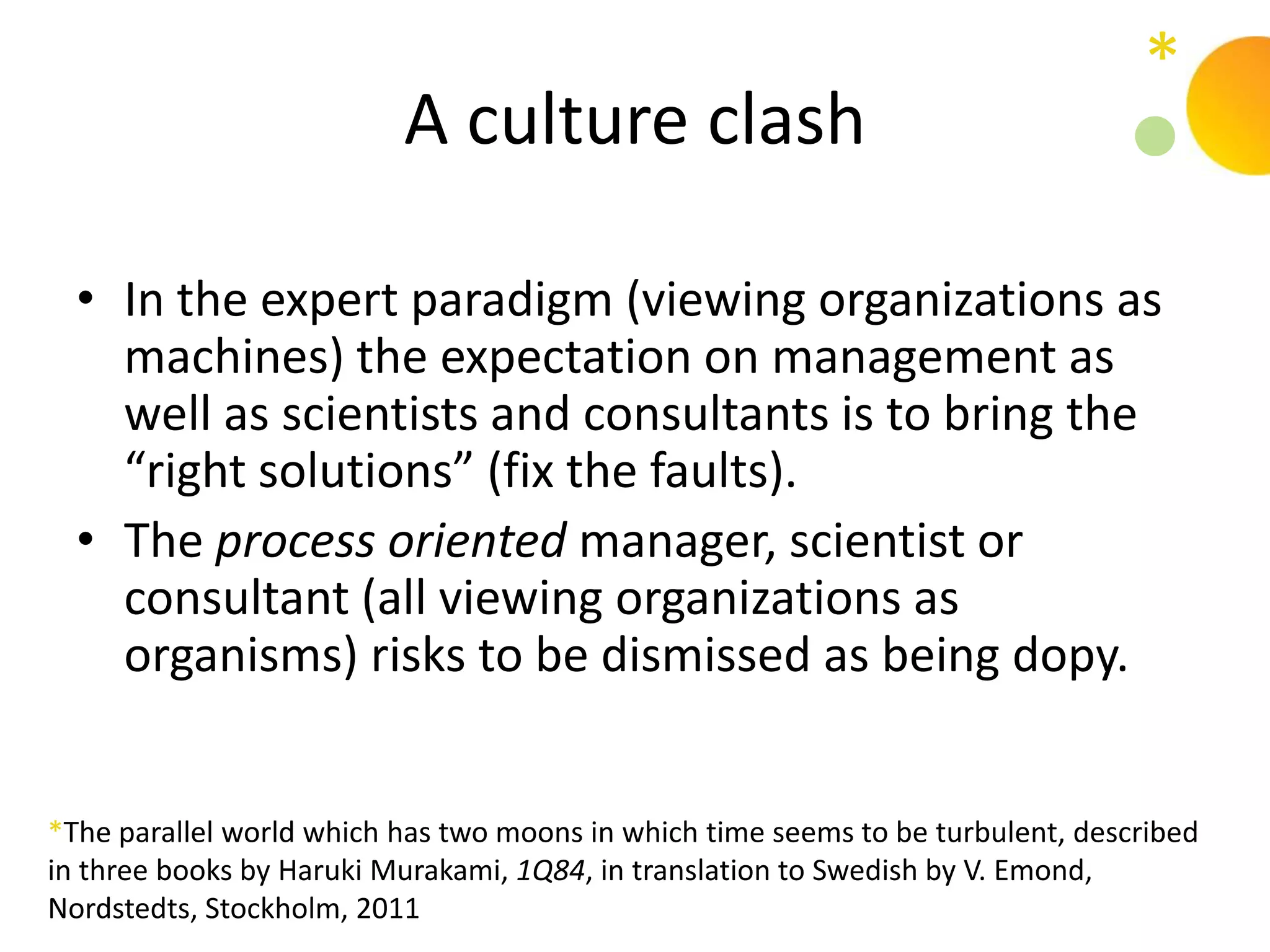 *
                          A culture clash

  • In the expert paradigm (viewing organizations as
    machines) the expectation on management as
    well as scientists and consultants is to bring the
    “right solutions” (fix the faults).
  • The process oriented manager, scientist or
    consultant (all viewing organizations as
    organisms) risks to be dismissed as being dopy.


*The parallel world which has two moons in which time seems to be turbulent, described
in three books by Haruki Murakami, 1Q84, in translation to Swedish by V. Emond,
Nordstedts, Stockholm, 2011
 