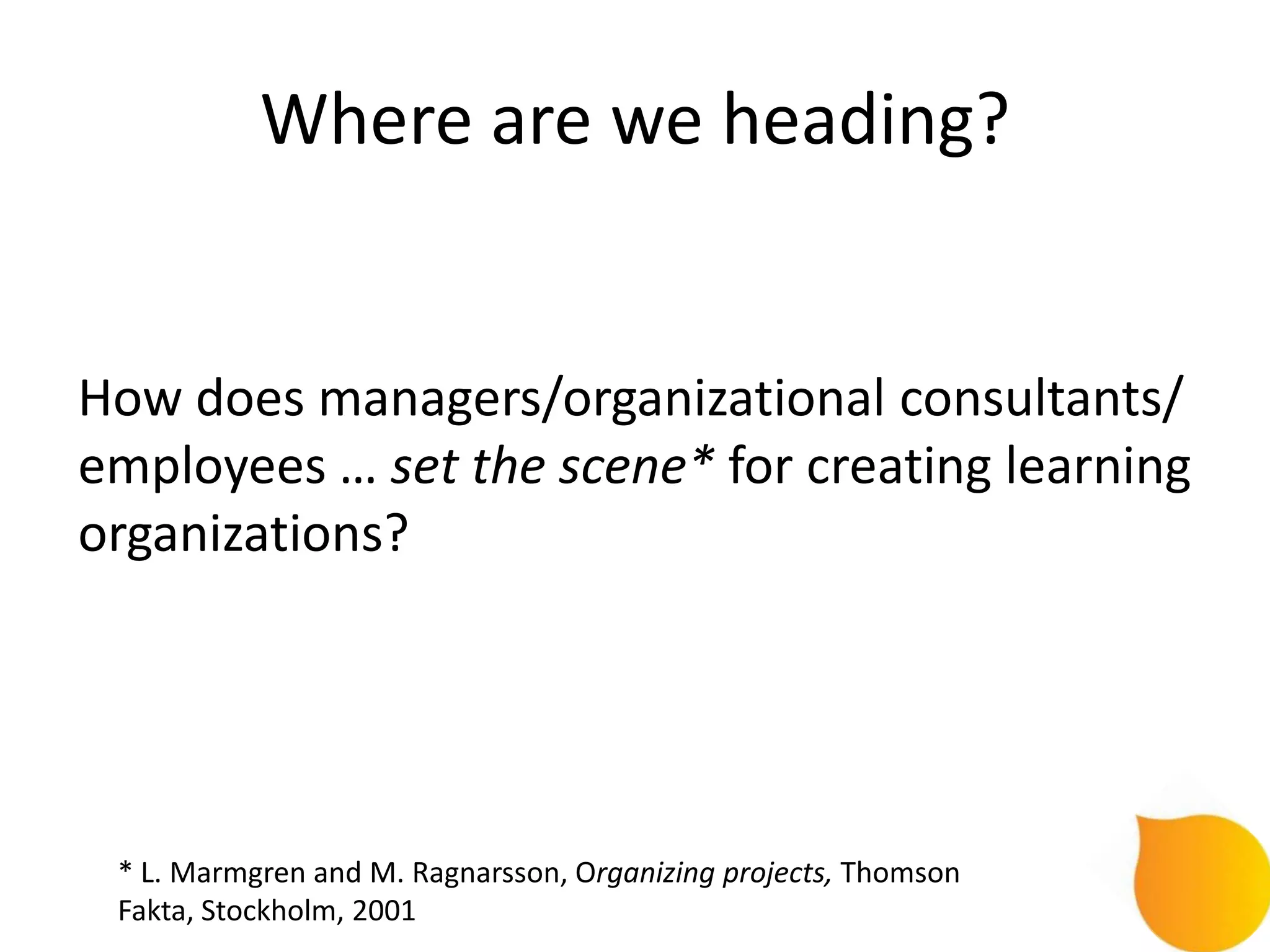 Where are we heading?


How does managers/organizational consultants/
employees … set the scene* for creating learning
organizations?




 * L. Marmgren and M. Ragnarsson, Organizing projects, Thomson
 Fakta, Stockholm, 2001
 